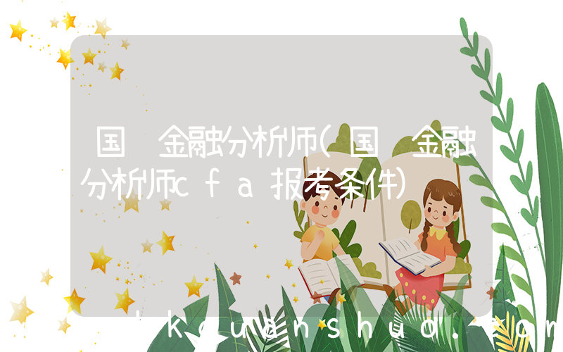 国际金融分析师(国际金融分析师cfa报考条件)