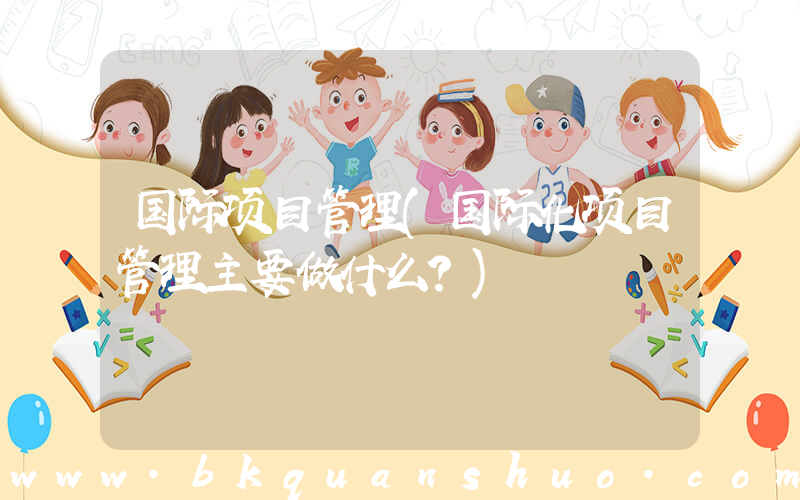 国际项目管理(国际化项目管理主要做什么？)