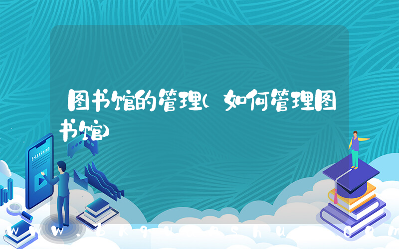 图书馆的管理(如何管理图书馆)