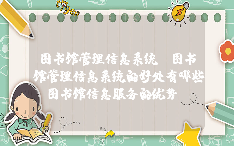 图书馆管理信息系统(图书馆管理信息系统的好处有哪些_图书馆信息服务的优势)
