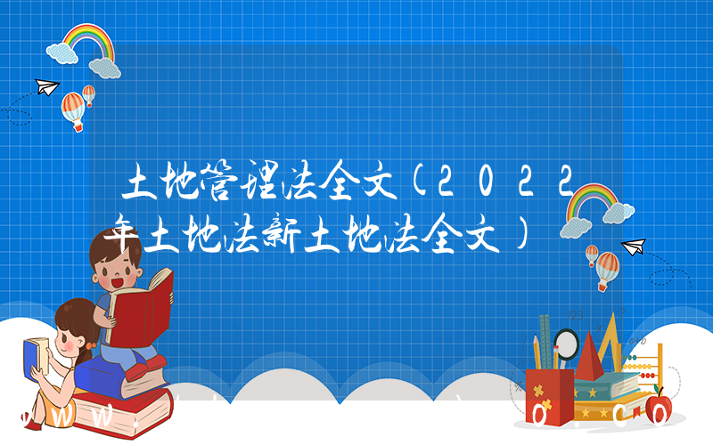 土地管理法全文(2022年土地法新土地法全文)