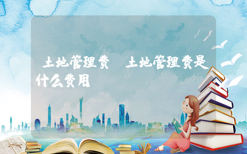土地管理费(土地管理费是什么费用)