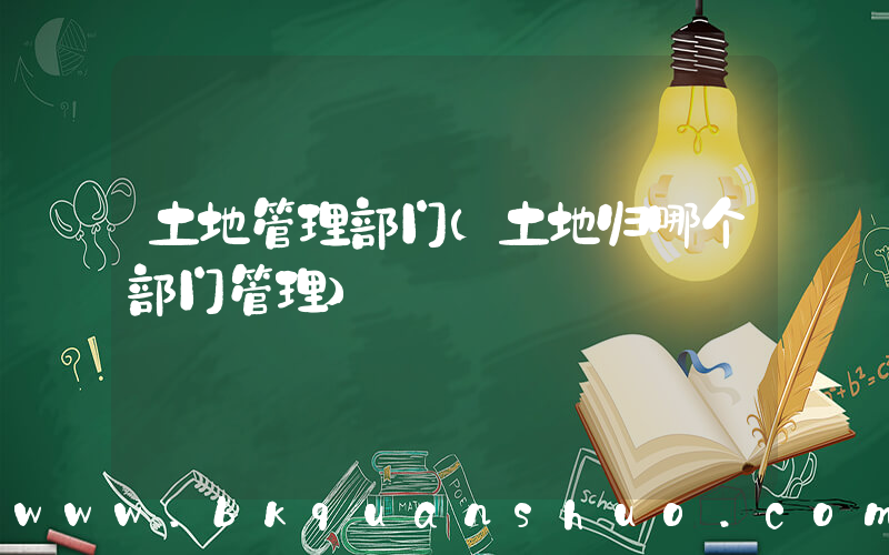 土地管理部门(土地归哪个部门管理)