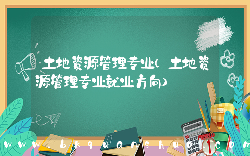 土地资源管理专业(土地资源管理专业就业方向)