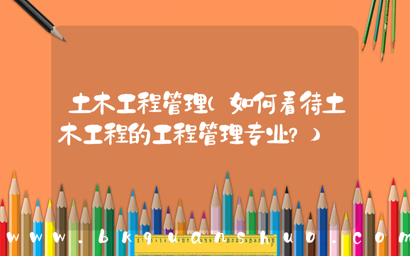 土木工程管理(如何看待土木工程的工程管理专业？)