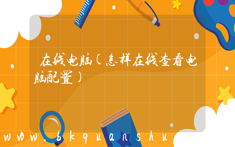 在线电脑(怎样在线查看电脑配置)