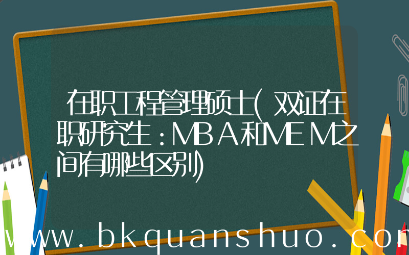 在职工程管理硕士(双证在职研究生：MBA和MEM之间有哪些区别)