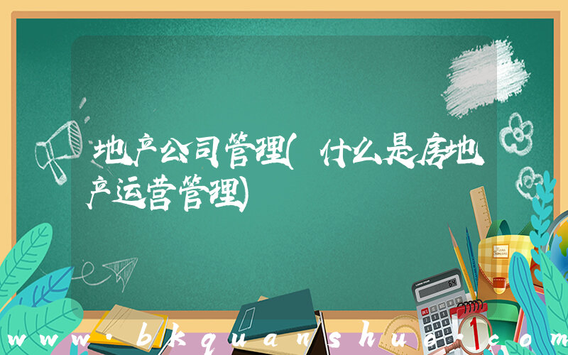 地产公司管理(什么是房地产运营管理)