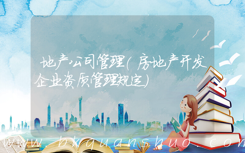 地产公司管理(房地产开发企业资质管理规定)