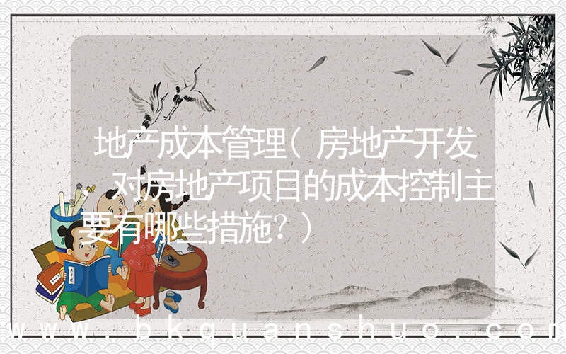 地产成本管理(房地产开发，对房地产项目的成本控制主要有哪些措施？)