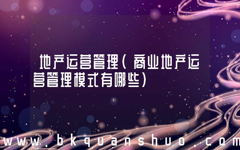 地产运营管理(商业地产运营管理模式有哪些)