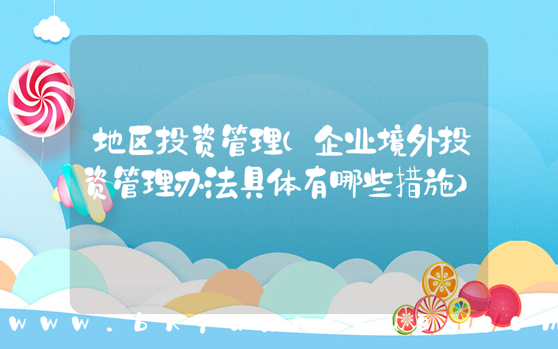地区投资管理(企业境外投资管理办法具体有哪些措施)