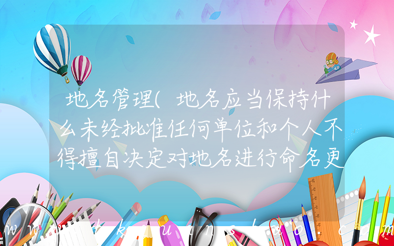 地名管理(地名应当保持什么未经批准任何单位和个人不得擅自决定对地名进行命名更名)