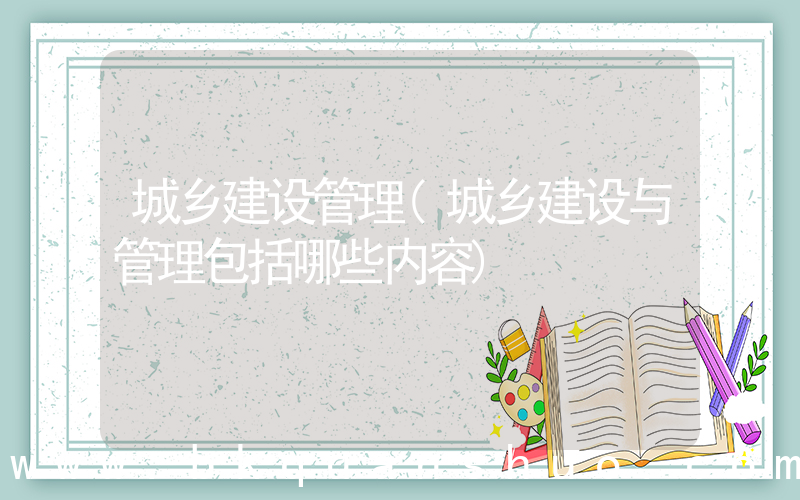 城乡建设管理(城乡建设与管理包括哪些内容)