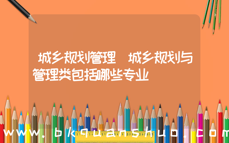 城乡规划管理(城乡规划与管理类包括哪些专业)