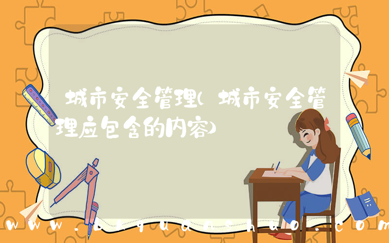 城市安全管理(城市安全管理应包含的内容)
