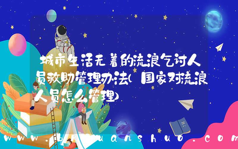 城市生活无着的流浪乞讨人员救助管理办法(国家对流浪人员怎么管理)