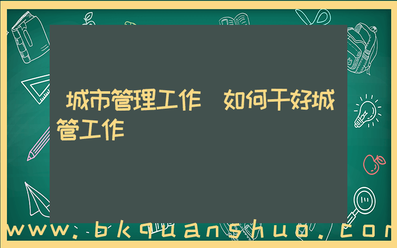 城市管理工作(如何干好城管工作)
