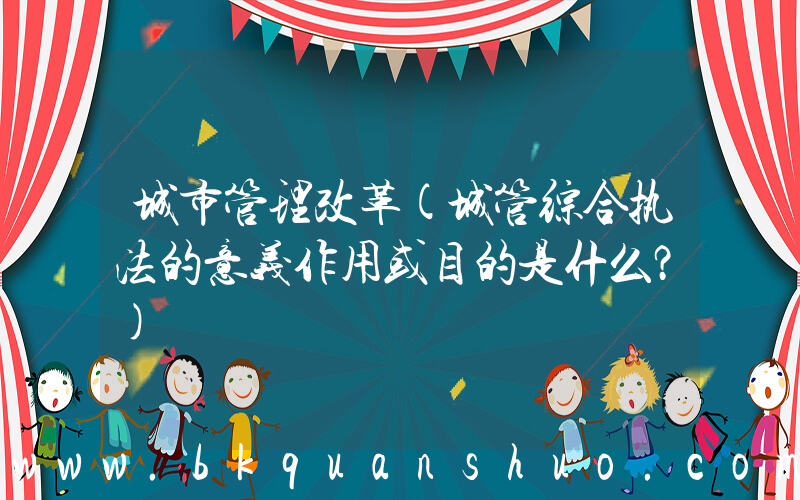 城市管理改革(城管综合执法的意义作用或目的是什么？)