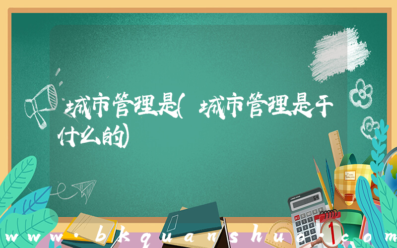 城市管理是(城市管理是干什么的)