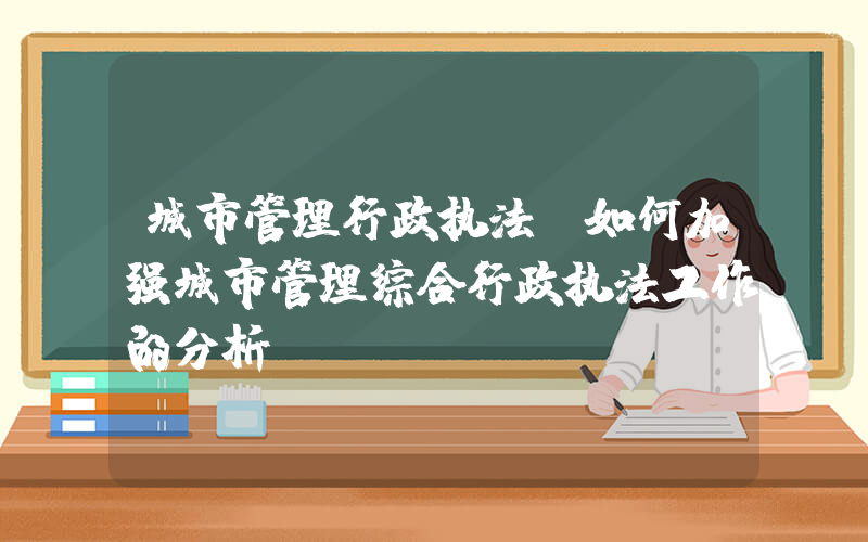 城市管理行政执法(如何加强城市管理综合行政执法工作的分析)