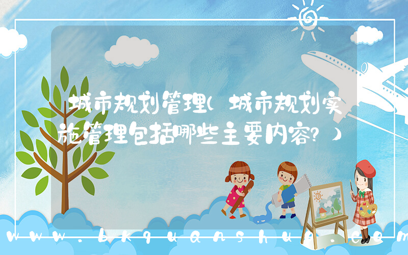 城市规划管理(城市规划实施管理包括哪些主要内容？)