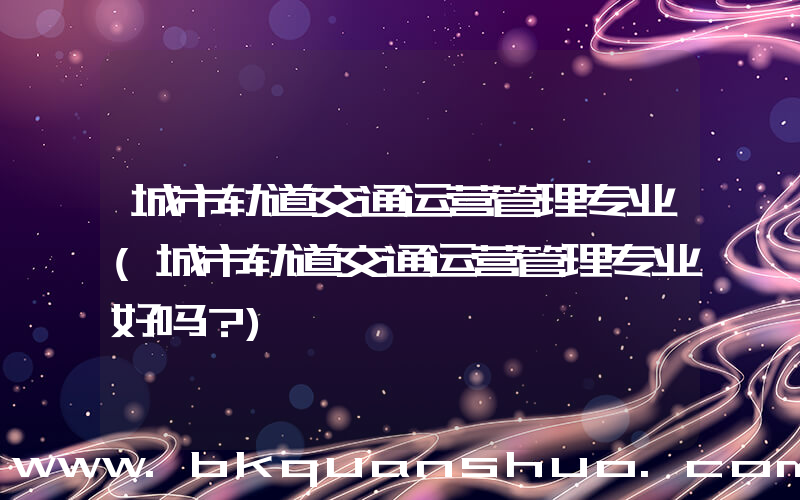 城市轨道交通运营管理专业(城市轨道交通运营管理专业好吗？)