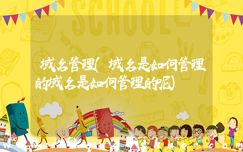域名管理(域名是如何管理的域名是如何管理的呢)