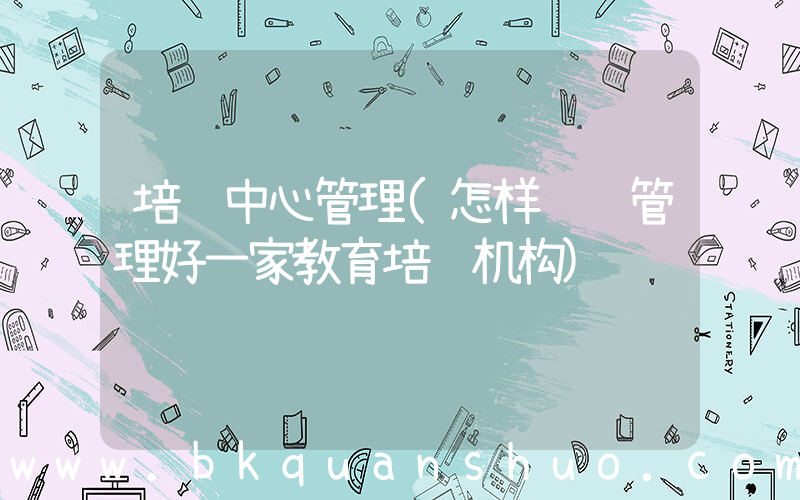 培训中心管理(怎样经营管理好一家教育培训机构)
