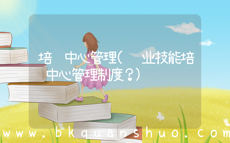 培训中心管理(职业技能培训中心管理制度？)
