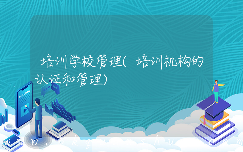 培训学校管理(培训机构的认证和管理)
