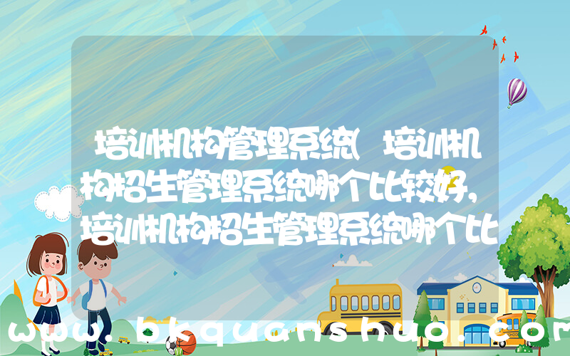 培训机构管理系统(培训机构招生管理系统哪个比较好，培训机构招生管理系统哪个比较好一点？)