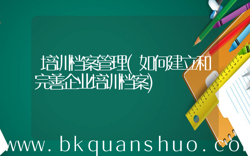 培训档案管理(如何建立和完善企业培训档案)