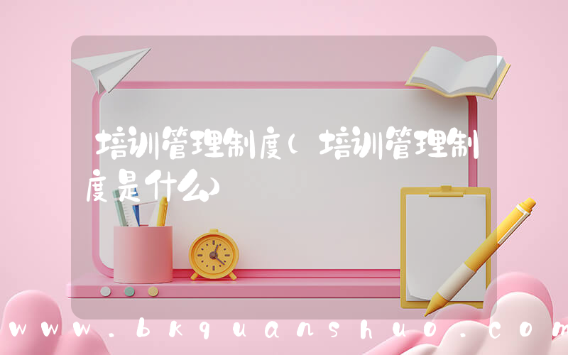 培训管理制度(培训管理制度是什么)