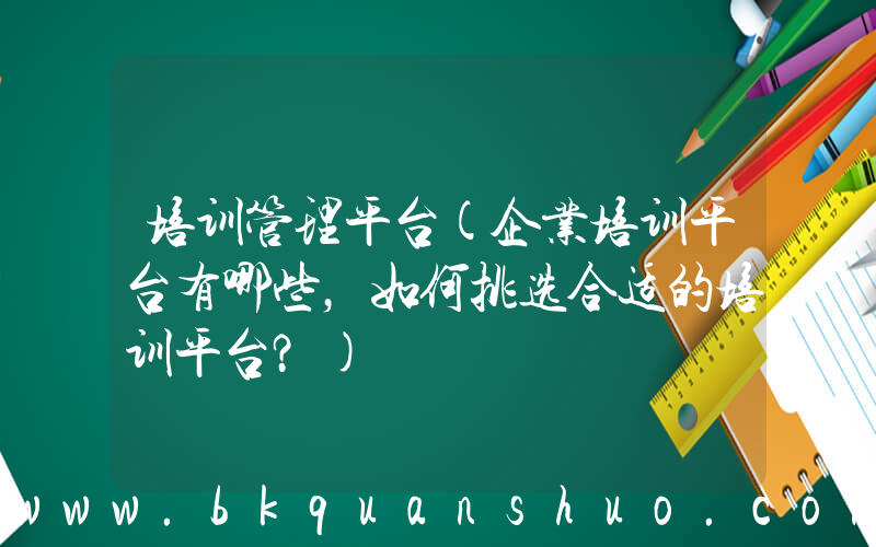 培训管理平台(企业培训平台有哪些，如何挑选合适的培训平台？)