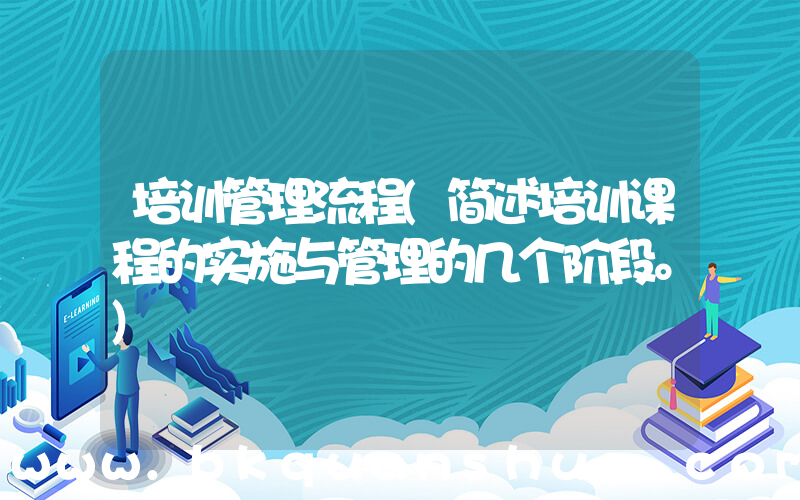 培训管理流程(简述培训课程的实施与管理的几个阶段。)