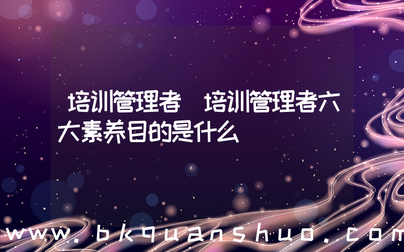 培训管理者(培训管理者六大素养目的是什么)