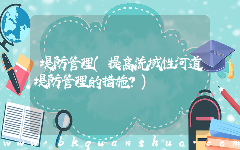 堤防管理(提高流域性河道堤防管理的措施？)