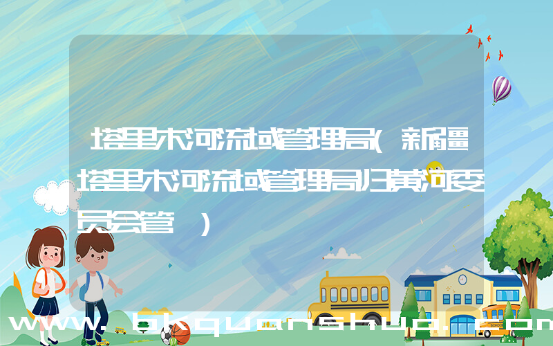 塔里木河流域管理局(新疆塔里木河流域管理局归黄河委员会管嘛)