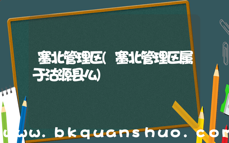 塞北管理区(塞北管理区属于沽源县么)