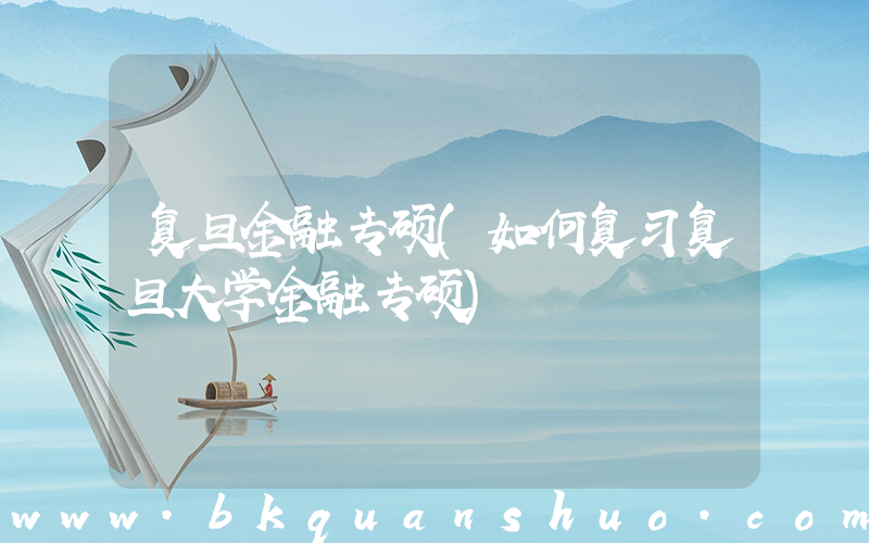 复旦金融专硕(如何复习复旦大学金融专硕)