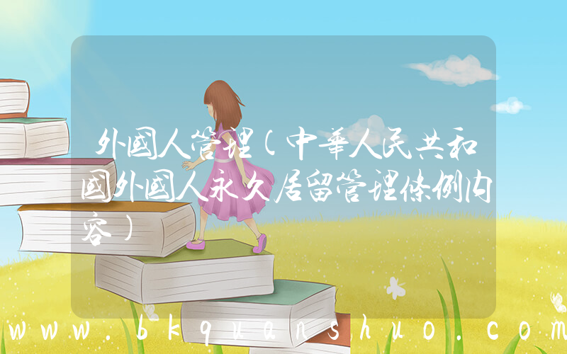 外国人管理(中华人民共和国外国人永久居留管理条例内容)
