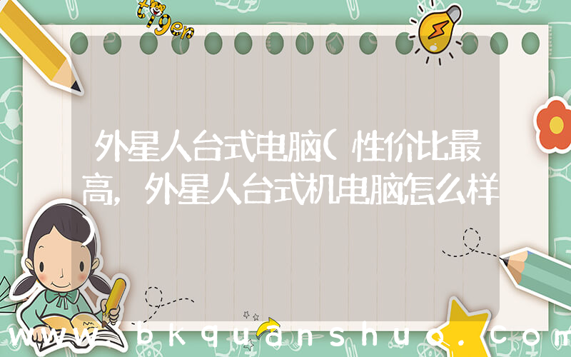 外星人台式电脑(性价比最高，外星人台式机电脑怎么样)