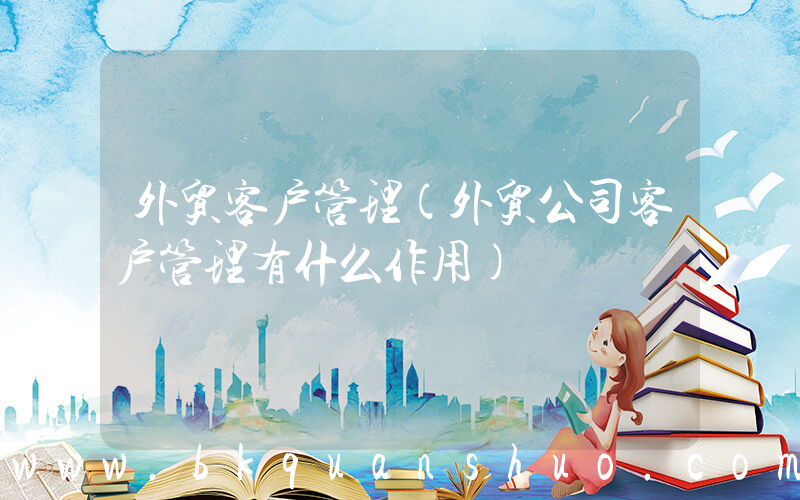 外贸客户管理(外贸公司客户管理有什么作用)