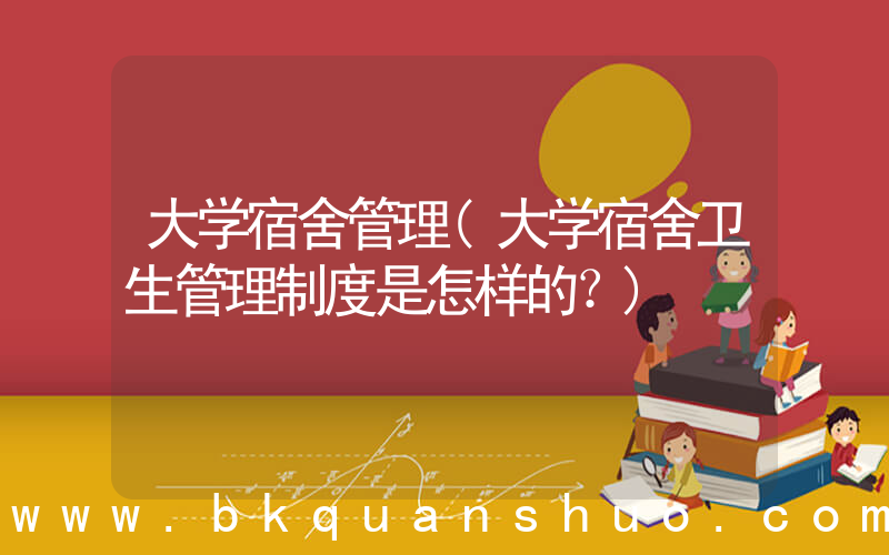 大学宿舍管理(大学宿舍卫生管理制度是怎样的？)