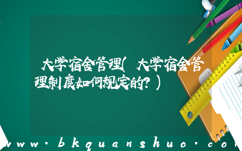 大学宿舍管理(大学宿舍管理制度如何规定的？)