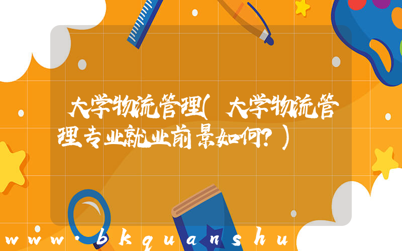 大学物流管理(大学物流管理专业就业前景如何？)
