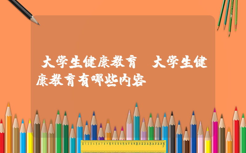 大学生健康教育(大学生健康教育有哪些内容？)