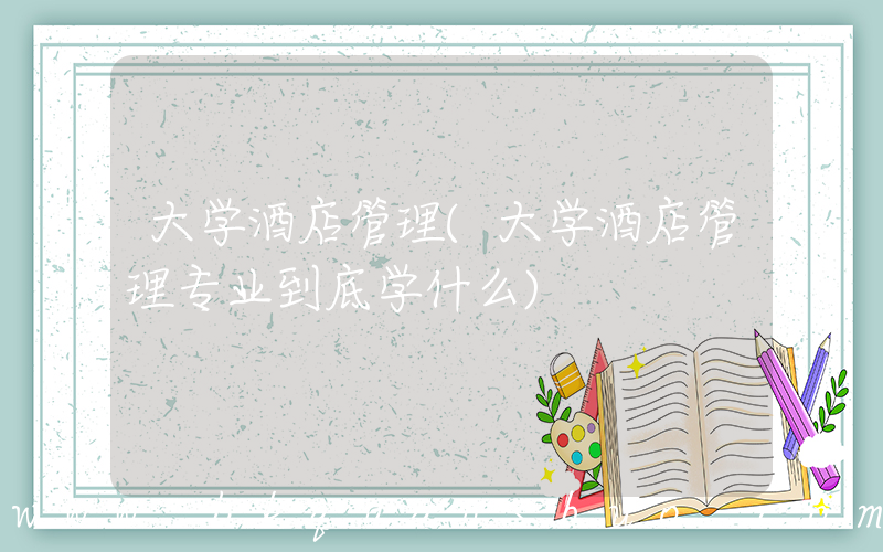 大学酒店管理(大学酒店管理专业到底学什么)