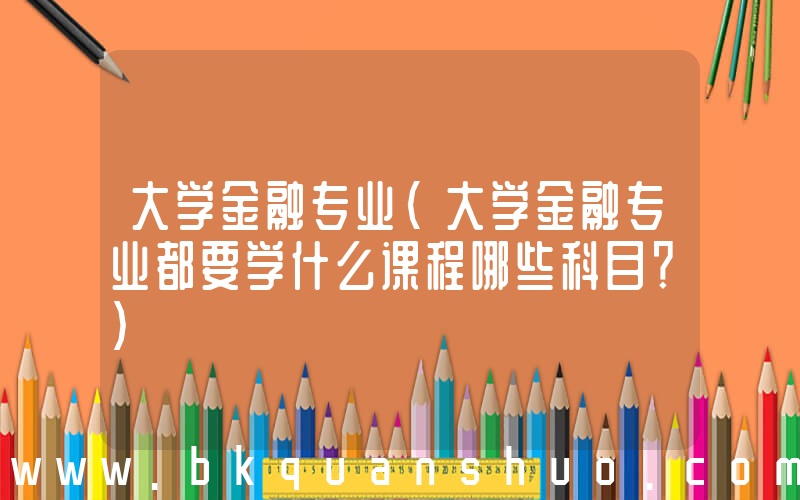 大学金融专业(大学金融专业都要学什么课程哪些科目？)